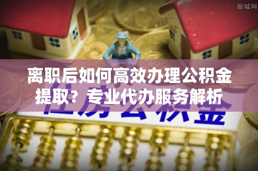 绥棱离职后如何高效办理公积金提取？专业代办服务解析
