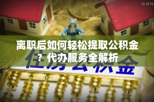 绥棱离职后如何轻松提取公积金？代办服务全解析