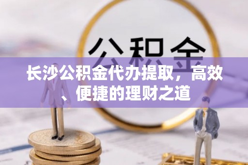 绥棱长沙公积金代办提取，高效、便捷的理财之道