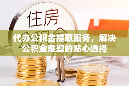绥棱代办公积金提取服务，解决公积金难题的贴心选择
