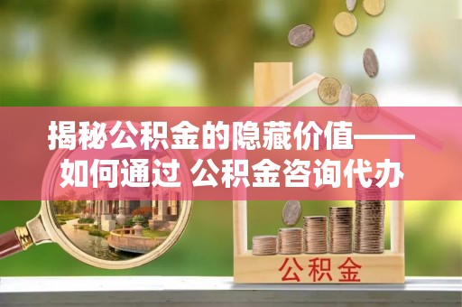 绥棱揭秘公积金的隐藏价值——如何通过 公积金咨询代办提取 优化财富管理