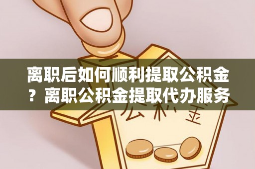 绥棱离职后如何顺利提取公积金？离职公积金提取代办服务帮你搞定！