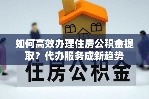 绥棱如何高效办理住房公积金提取？代办服务成新趋势