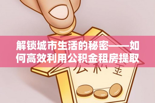 绥棱解锁城市生活的秘密——如何高效利用公积金租房提取政策优化居住体验