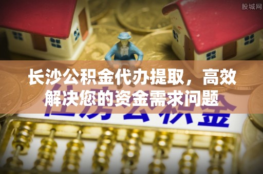 绥棱长沙公积金代办提取，高效解决您的资金需求问题