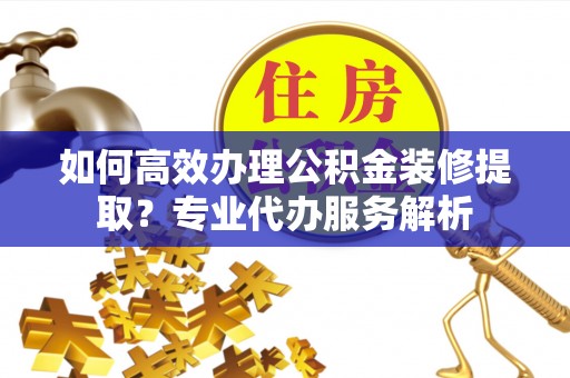 绥棱如何高效办理公积金装修提取？专业代办服务解析