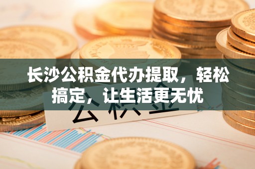 绥棱长沙公积金代办提取，轻松搞定，让生活更无忧