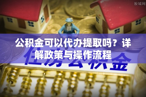 绥棱公积金可以代办提取吗？详解政策与操作流程