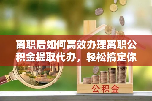 绥棱离职后如何高效办理离职公积金提取代办，轻松搞定你的公积金