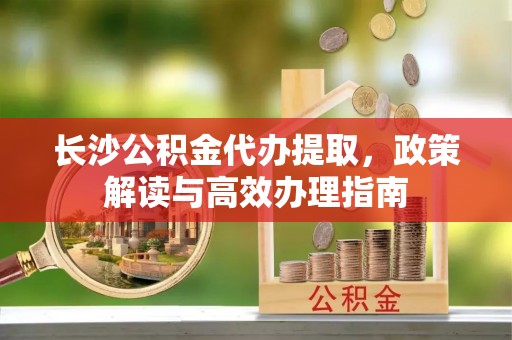 绥棱长沙公积金代办提取，政策解读与高效办理指南