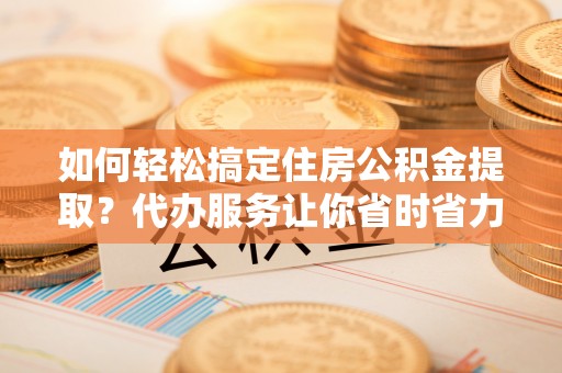 绥棱如何轻松搞定住房公积金提取？代办服务让你省时省力