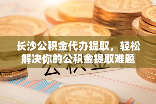 绥棱长沙公积金代办提取，轻松解决你的公积金提取难题