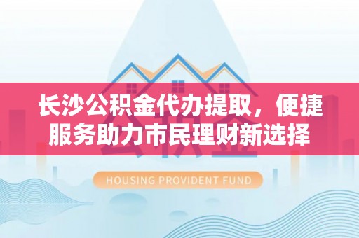 绥棱长沙公积金代办提取，便捷服务助力市民理财新选择