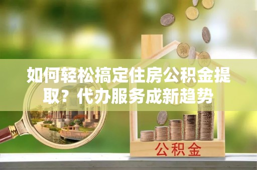 绥棱如何轻松搞定住房公积金提取？代办服务成新趋势