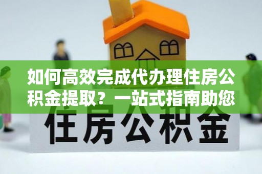 绥棱如何高效完成代办理住房公积金提取？一站式指南助您轻松搞定