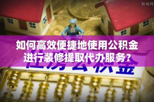 绥棱如何高效便捷地使用公积金进行装修提取代办服务？