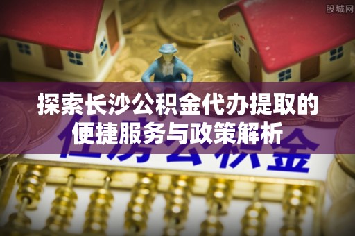 绥棱探索长沙公积金代办提取的便捷服务与政策解析