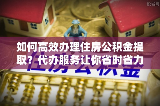 绥棱如何高效办理住房公积金提取？代办服务让你省时省力