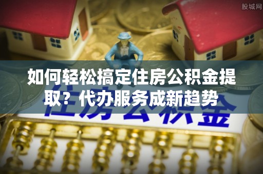 绥棱如何轻松搞定住房公积金提取？代办服务成新趋势
